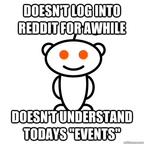 Doesn't log into reddit for awhile  Doesn't understand todays 
