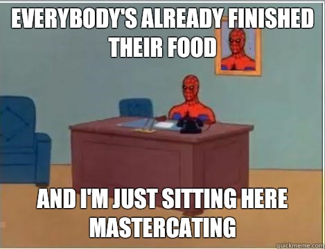 Everybody's already finished their food And I'm just sitting here mastercating  Im just sitting here masturbating