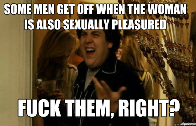 some men get off when the woman is also sexually pleasured FUCK them, RIGHT?  fuck me right