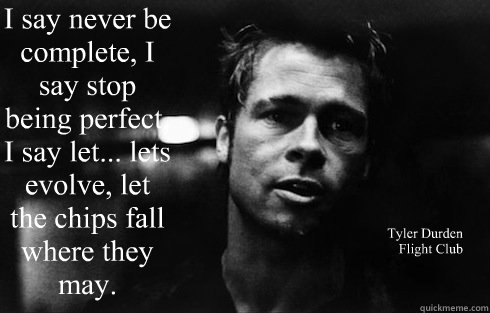 I say never be complete, I say stop being perfect, I say let... lets evolve, let the chips fall where they may.  Tyler Durden
Flight Club - I say never be complete, I say stop being perfect, I say let... lets evolve, let the chips fall where they may.  Tyler Durden
Flight Club  Tyler Durden