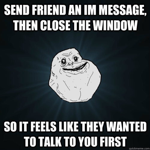 Send friend an IM message, then close the window So it feels like they wanted to talk to you first  Forever Alone