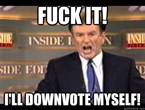 Fuck it! I'll downvote myself!  Angry Bill