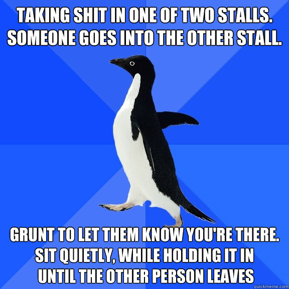 TAKING SHIT in one of two stalls.
someone goes into the other stall.
 GRUNT TO LET THEM KNOW YOU're there.
SIT QUietly, while holding it in
 until the other person leaves  Socially Awkward Penguin