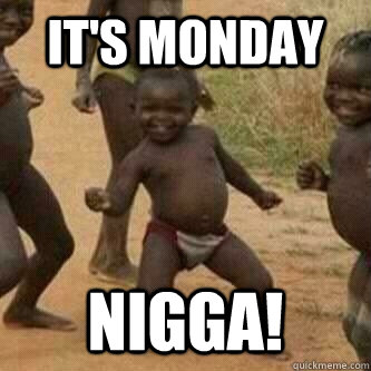 IT'S MONDAY NIGGA!  Its friday niggas