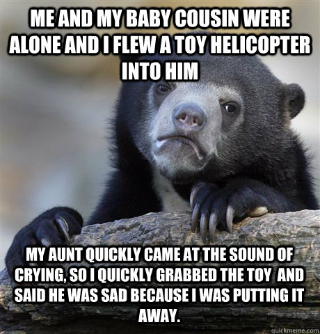 Me and my baby cousin were alone and i flew a toy helicopter into him  My aunt quickly came at the sound of crying, so i quickly grabbed the toy  and said he was sad because i was putting it away.  Confession Bear