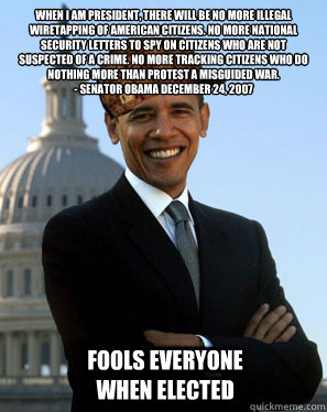 When I am president, there will be no more illegal wiretapping of American citizens. No more national security letters to spy on citizens who are not suspected of a crime. No more tracking citizens who do nothing more than protest a misguided war.
- Senat - When I am president, there will be no more illegal wiretapping of American citizens. No more national security letters to spy on citizens who are not suspected of a crime. No more tracking citizens who do nothing more than protest a misguided war.
- Senat  Scumbag Obama