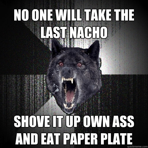 no one will take the last nacho shove it up own ass and eat paper plate  Insanity Wolf