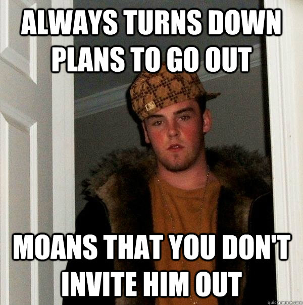 Always turns down plans to go out Moans that you don't invite him out  Scumbag Steve
