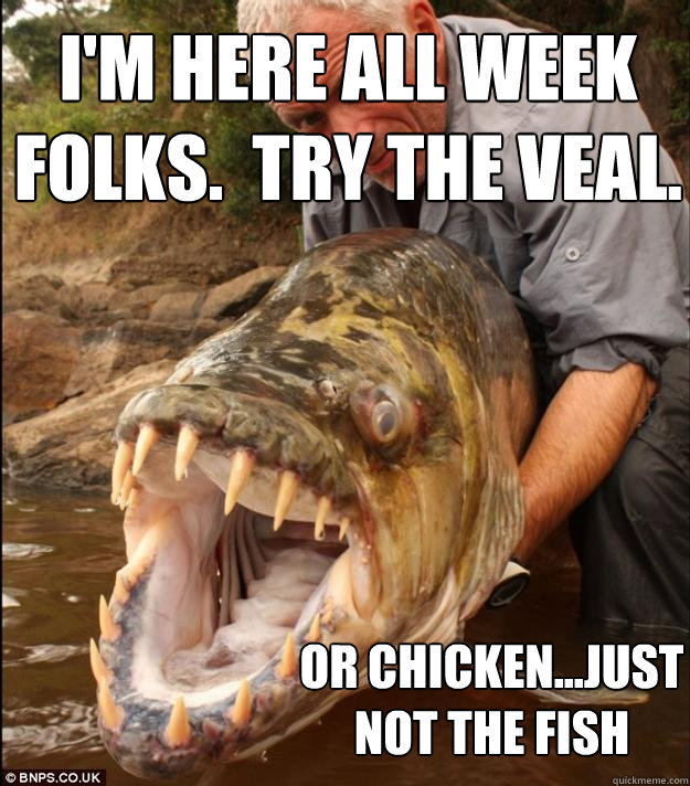 I'm here all week folks.  Try the veal. or chicken...just not the fish  Comedy Fish