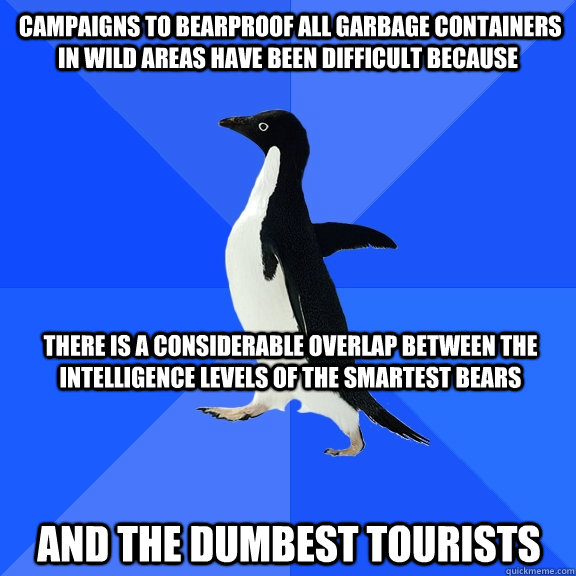  Campaigns to bearproof all garbage containers in wild areas have been difficult because  There is a considerable overlap between the intelligence levels of the smartest bears  and the dumbest tourists  Socially Awkward Penguin