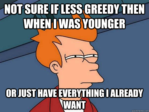 not sure if less greedy then when i was younger  or just have everything i already want  Futurama Fry