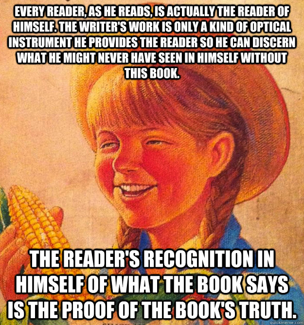 Every reader, as he reads, is actually the reader of himself. The writer's work is only a kind of optical instrument he provides the reader so he can discern what he might never have seen in himself without this book.  The reader's recognition in himself   