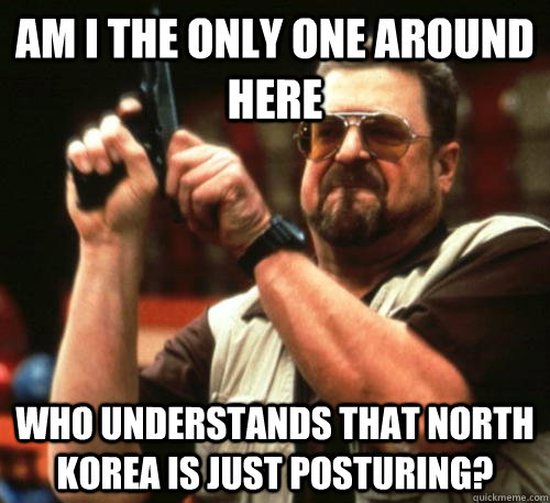 Am i the only one around here who understands that North Korea is just posturing? - Am i the only one around here who understands that North Korea is just posturing?  Am I The Only One Around Here