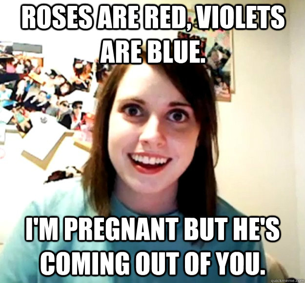 Roses are red, violets are blue.  I'm pregnant but he's coming out of you.  Overly Attached Girlfriend