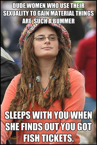 dude,Women who use their sexuality to gain material things are  such a bummer sleeps with you when she finds out you got FIsh tickets.   College Liberal