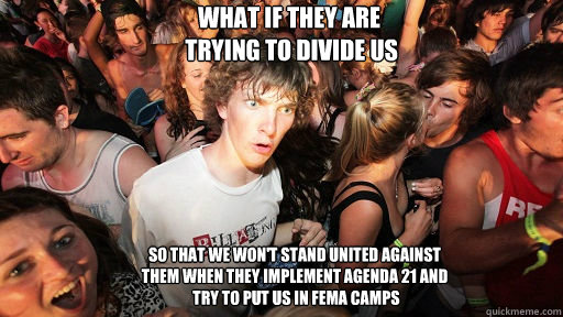 what if they are
 trying to divide us so that we won't stand united against
them when they implement agenda 21 and
 try to put us in fema camps  Sudden Clarity Clarence