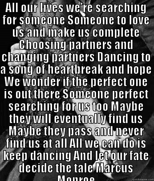 ALL OUR LIVES WE’RE SEARCHING FOR SOMEONE SOMEONE TO LOVE US AND MAKE US COMPLETE CHOOSING PARTNERS AND CHANGING PARTNERS DANCING TO A SONG OF HEARTBREAK AND HOPE WE WONDER IF THE PERFECT ONE IS OUT THERE SOMEONE PERFECT SEARCHING FOR US TOO MAYBE THEY WI  Misc