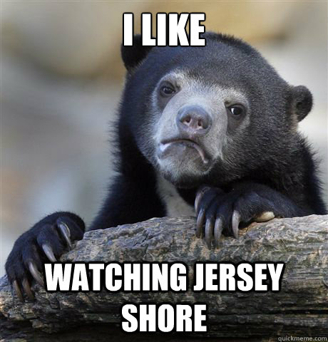 I like watching jersey shore  Confession Bear