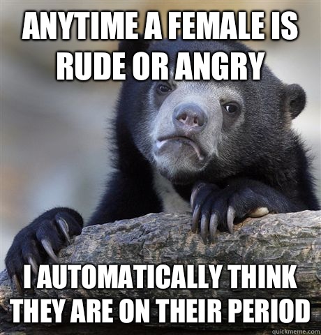 Anytime a female is rude or angry  I automatically think they are on their period  Confession Bear