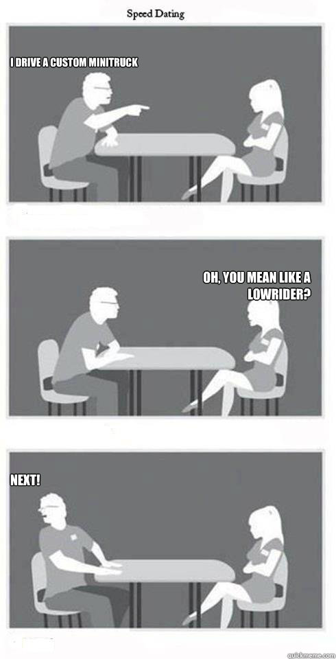 I drive a custom minitruck oh, you mean like a Lowrider? NEXT!  Speed Dating