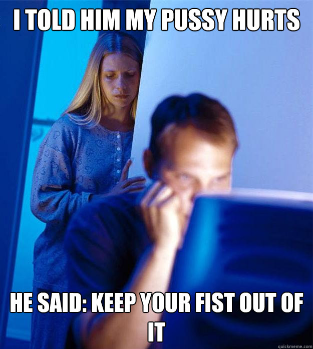 i told him my pussy hurts  he said: keep your fist out of it  Redditors Wife