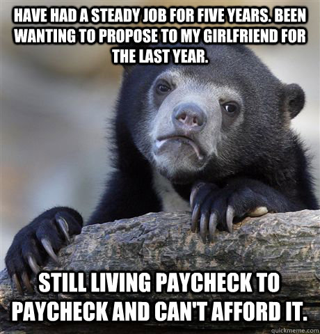 Have had a steady job for five years. Been wanting to propose to my girlfriend for the last year. still living paycheck to paycheck and can't afford it.   Confession Bear