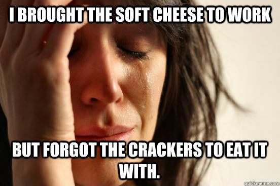 i brought the soft cheese to work but forgot the crackers to eat it with.  First World Problems