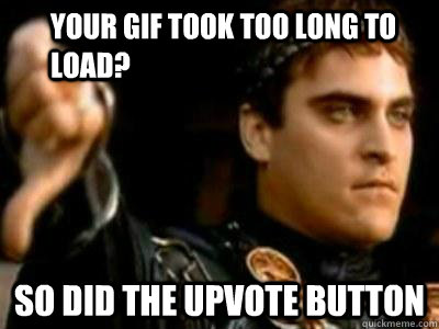 Your gif took too long to load? So did the upvote button  Downvoting Roman
