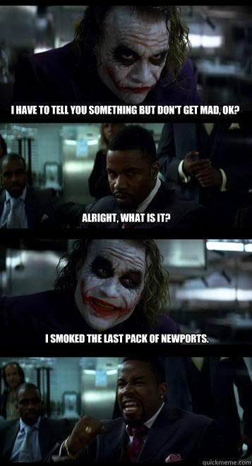 i have to tell you something but don't get mad, ok? alright, what is it? I smoked the last pack of newports.  Joker with Black guy