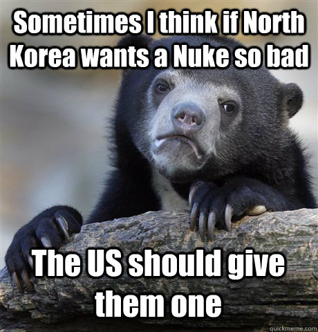 Sometimes I think if North Korea wants a Nuke so bad The US should give them one - Sometimes I think if North Korea wants a Nuke so bad The US should give them one  Confession Bear