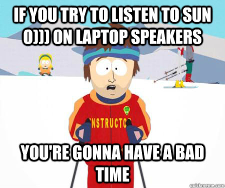 If you try to listen to sun o))) on laptop speakers You're gonna have a bad time  csbadtime