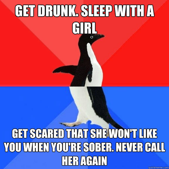 GET DRUNK. SLEEP WITH A GIRL GET SCARED THAT SHE WON'T LIKE YOU WHEN YOU'RE SOBER. NEVER CALL HER AGAIN  