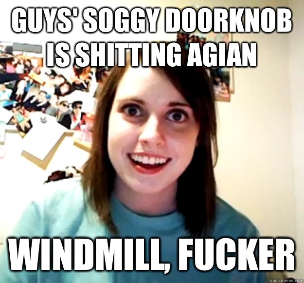 Guys' Soggy doorknob is shitting agian Windmill, fucker  Overly Attached Girlfriend