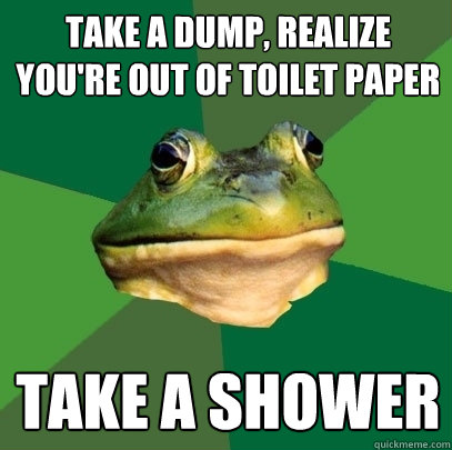 Take a dump, realize you're Out of toilet paper take a shower  Foul Bachelor Frog