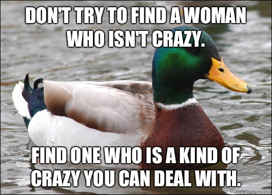 Don't try to find a woman who isn't crazy. Find one who is a kind of crazy you can deal with.  Actual Advice Mallard