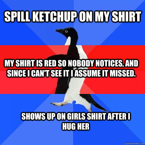 Spill ketchup on my shirt my shirt is red so nobody notices, and since I can't see it I assume it missed. Shows up on girls shirt after I hug her  Socially Awkward Awesome Awkward Penguin