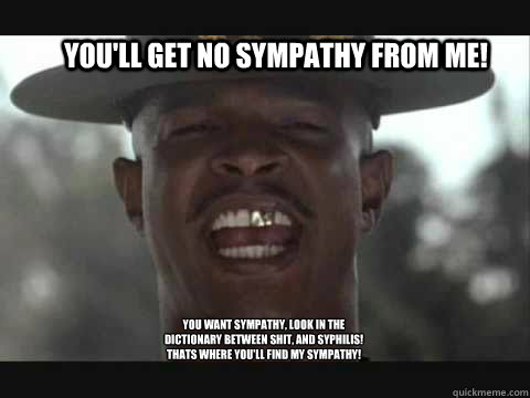 You'll get no sympathy from me!  You want sympathy, look in the dictionary between shit, and syphilis! Thats where you'll find my sympathy!
  Major Payne