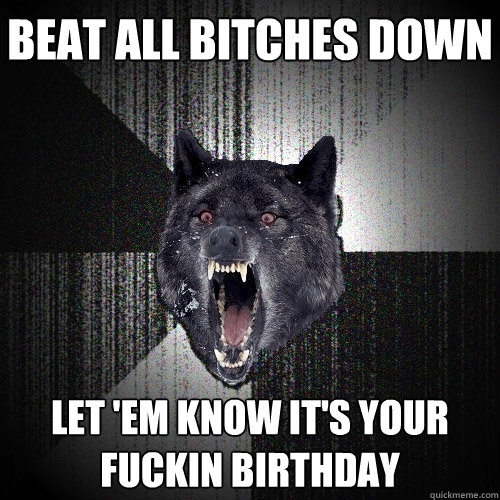 bEAT ALL BITCHES DOWN LET 'EM KNOW IT'S YOUR FUCKIN BIRTHDAY  Insanity Wolf