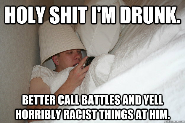 Holy shit I'm drunk. better call battles and yell horribly racist things at him.  