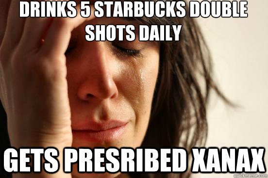 Drinks 5 starbucks double shots daily Gets presribed xanax  First World Problems