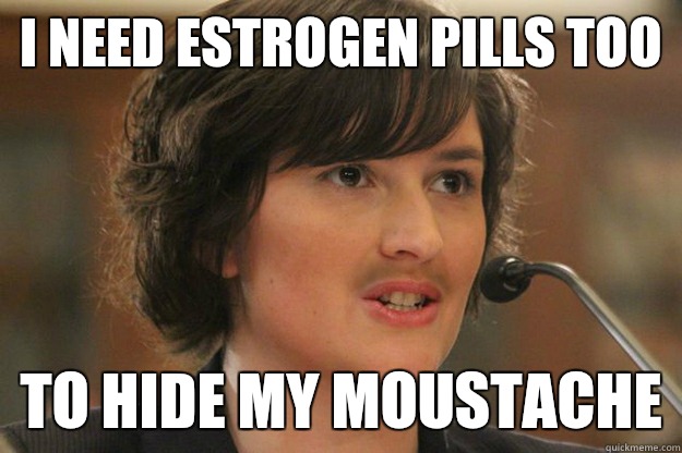 I need estrogen pills too To hide my moustache  Slut Sandra Fluke