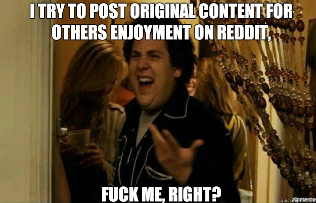 I try to post original content for others enjoyment on reddit,  FUCK ME, RIGHT?  fuck me right