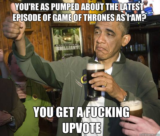 You're as pumped about the latest episode of game of thrones as I am? You get a fucking upvote  Upvoting Obama