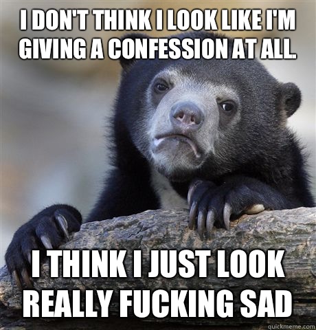 I don't think I look like I'm giving a confession at all.  I think I just look really fucking sad   Confession Bear