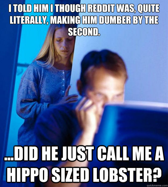 I told him I though reddit was, quite literally, making him dumber by the second. ...did he just call me a hippo sized lobster? - I told him I though reddit was, quite literally, making him dumber by the second. ...did he just call me a hippo sized lobster?  Sexy redditor wife