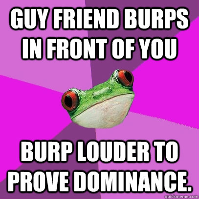 guy friend burps in front of you burp louder to prove dominance.  Foul Bachelorette Frog