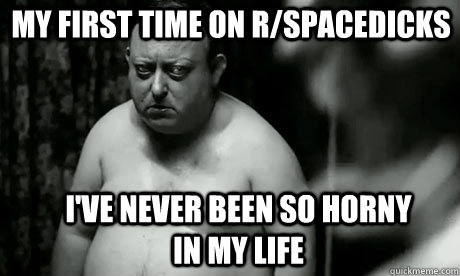 my first time on r/spacedicks I've never been so horny in my life - my first time on r/spacedicks I've never been so horny in my life  The Creepiest Man in the World