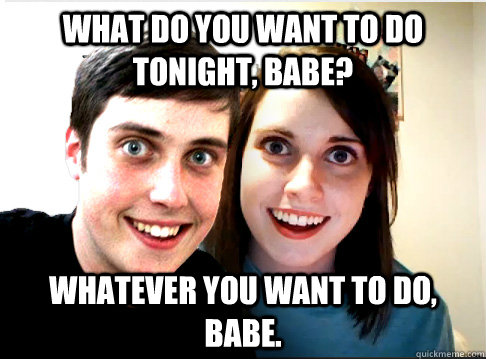 what do you want to do tonight, babe? Whatever you want to do, babe. - what do you want to do tonight, babe? Whatever you want to do, babe.  Overly Attached Couple