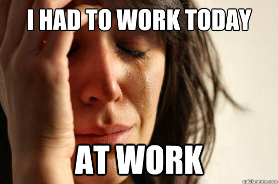 i had to work today at work  First World Problems