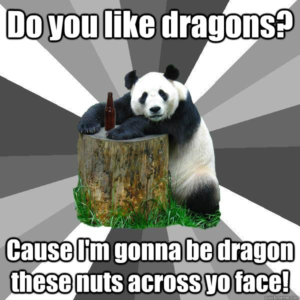 Do you like dragons? Cause I'm gonna be dragon these nuts across yo face!  Pickup-Line Panda